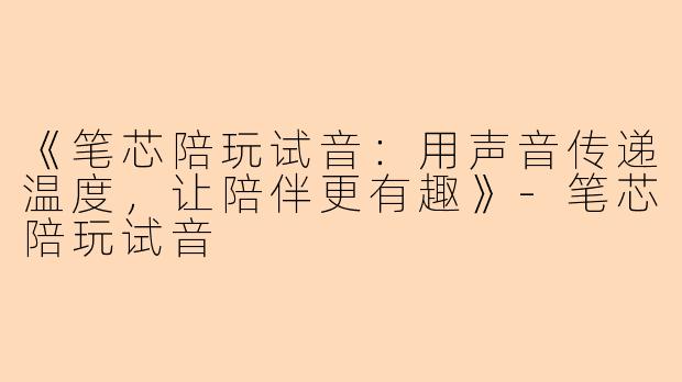 《笔芯陪玩试音：用声音传递温度，让陪伴更有趣》-笔芯陪玩试音