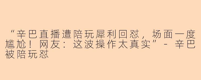 “辛巴直播遭陪玩犀利回怼，场面一度尴尬！网友：这波操作太真实”-辛巴被陪玩怼