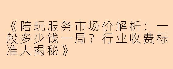 《陪玩服务市场价解析：一般多少钱一局？行业收费标准大揭秘》