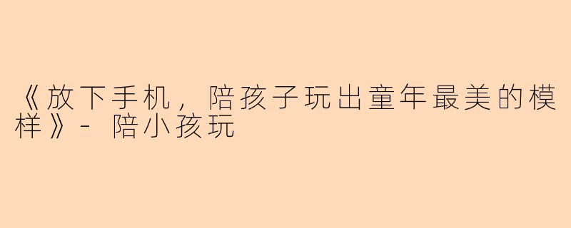 《放下手机，陪孩子玩出童年最美的模样》-陪小孩玩