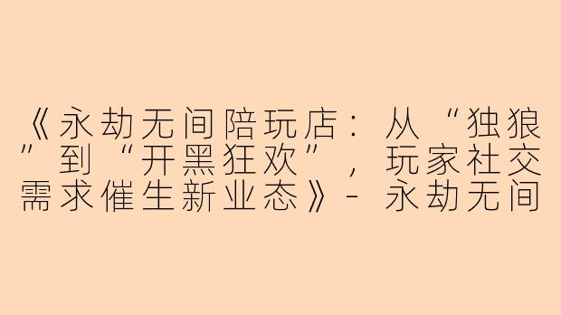 《永劫无间陪玩店：从“独狼”到“开黑狂欢”，玩家社交需求催生新业态》-永劫无间陪玩店