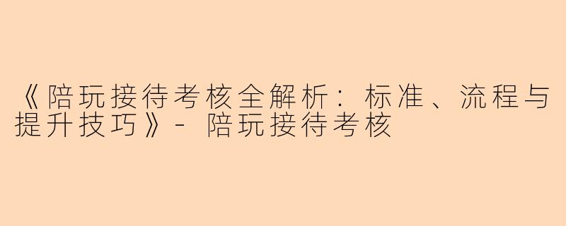 《陪玩接待考核全解析：标准、流程与提升技巧》-陪玩接待考核