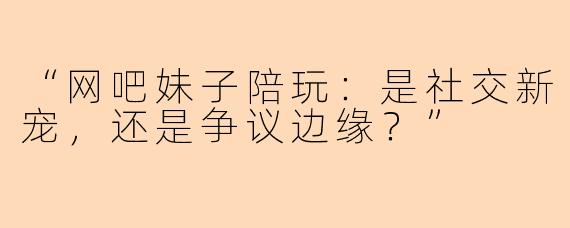 “网吧妹子陪玩：是社交新宠，还是争议边缘？”