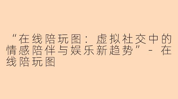 “在线陪玩图：虚拟社交中的情感陪伴与娱乐新趋势”-在线陪玩图