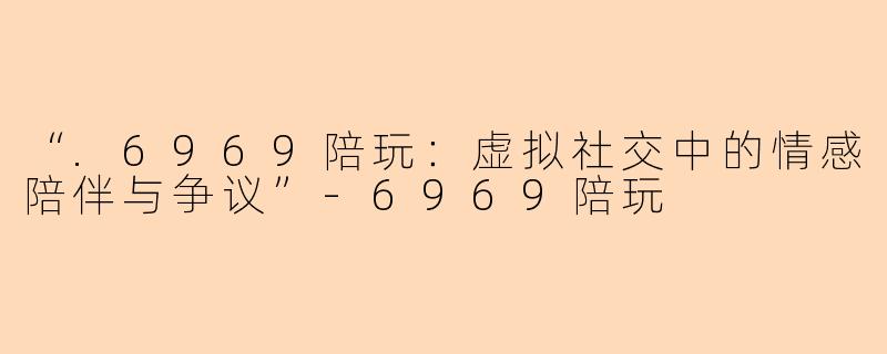 “.6969陪玩：虚拟社交中的情感陪伴与争议”-6969陪玩
