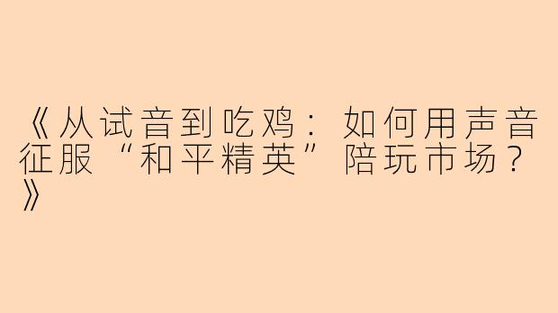 《从试音到吃鸡：如何用声音征服“和平精英”陪玩市场？》