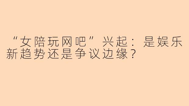 “女陪玩网吧”兴起：是娱乐新趋势还是争议边缘？