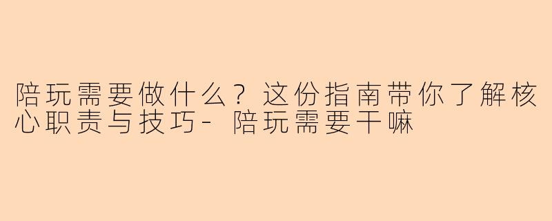 陪玩需要做什么？这份指南带你了解核心职责与技巧-陪玩需要干嘛