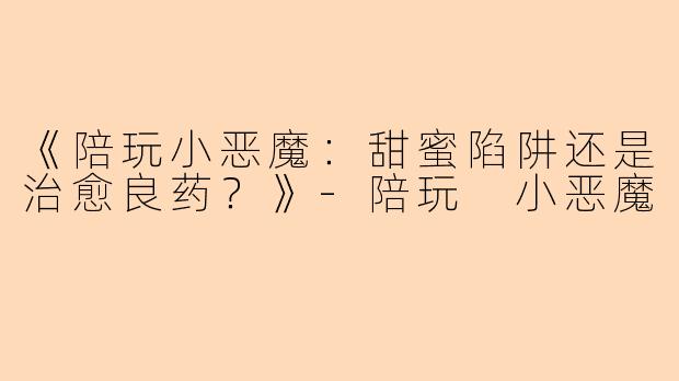 《陪玩小恶魔：甜蜜陷阱还是治愈良药？》-陪玩 小恶魔