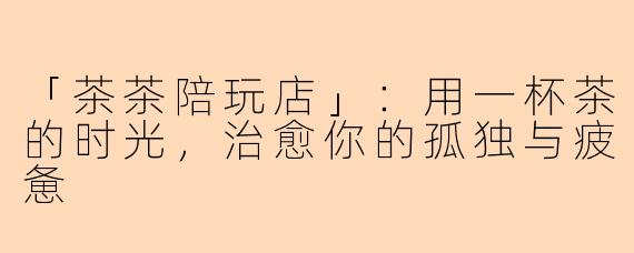 「茶茶陪玩店」：用一杯茶的时光，治愈你的孤独与疲惫