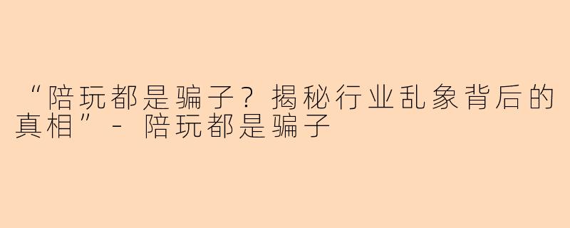 “陪玩都是骗子？揭秘行业乱象背后的真相”-陪玩都是骗子