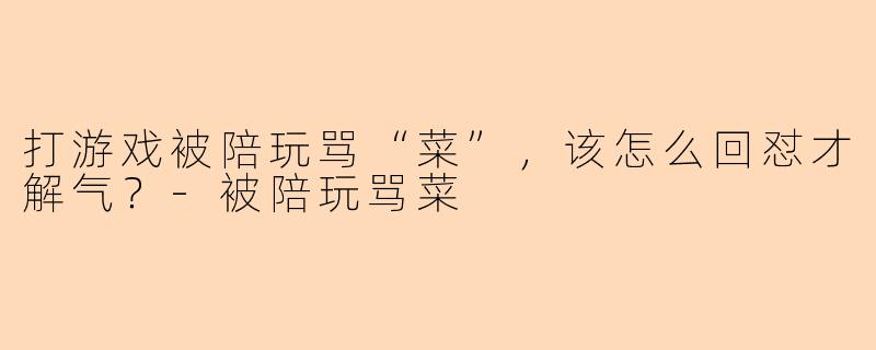 打游戏被陪玩骂“菜”，该怎么回怼才解气？-被陪玩骂菜
