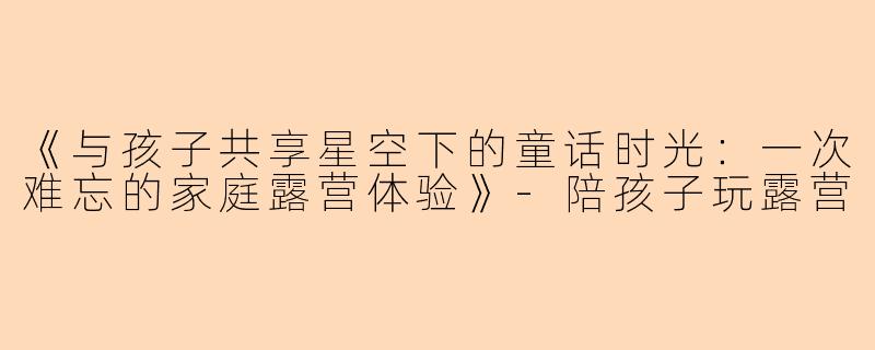 《与孩子共享星空下的童话时光：一次难忘的家庭露营体验》-陪孩子玩露营