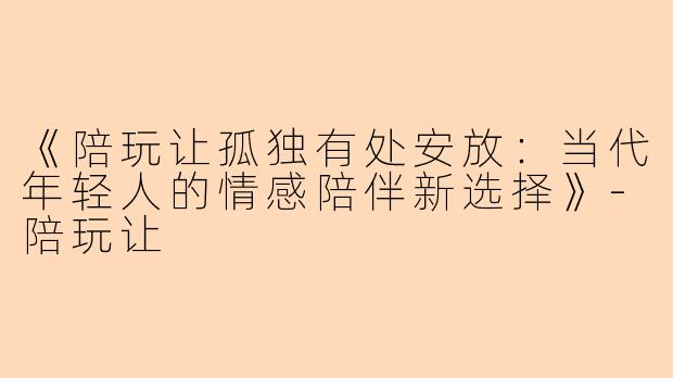 《陪玩让孤独有处安放：当代年轻人的情感陪伴新选择》-陪玩让