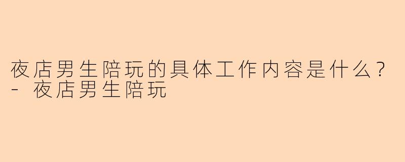 夜店男生陪玩的具体工作内容是什么？-夜店男生陪玩