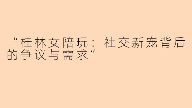 “桂林女陪玩：社交新宠背后的争议与需求”