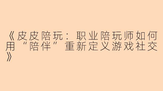 《皮皮陪玩：职业陪玩师如何用“陪伴”重新定义游戏社交》