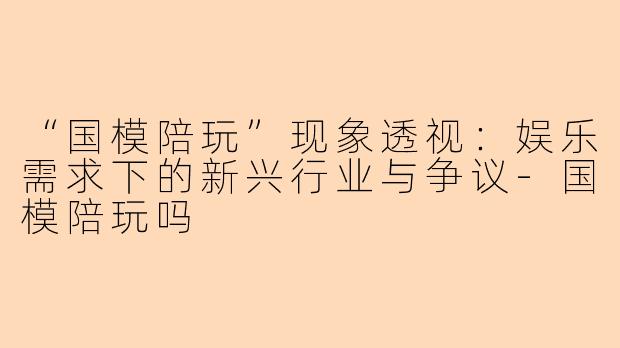 “国模陪玩”现象透视：娱乐需求下的新兴行业与争议-国模陪玩吗