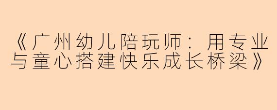 《广州幼儿陪玩师：用专业与童心搭建快乐成长桥梁》