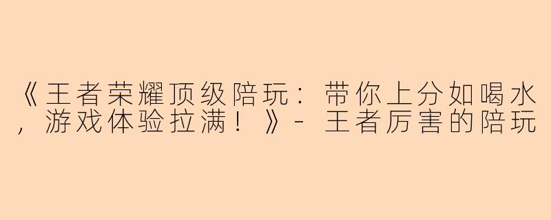 《王者荣耀顶级陪玩：带你上分如喝水，游戏体验拉满！》-王者厉害的陪玩