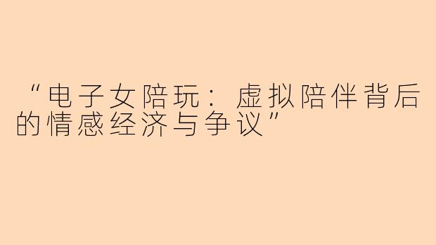 “电子女陪玩：虚拟陪伴背后的情感经济与争议”