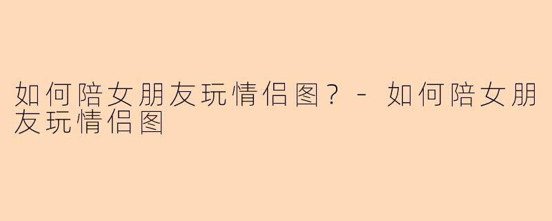 如何陪女朋友玩情侣图？-如何陪女朋友玩情侣图