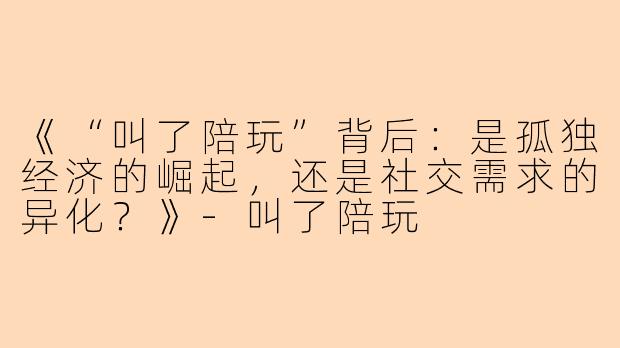 《“叫了陪玩”背后：是孤独经济的崛起，还是社交需求的异化？》-叫了陪玩