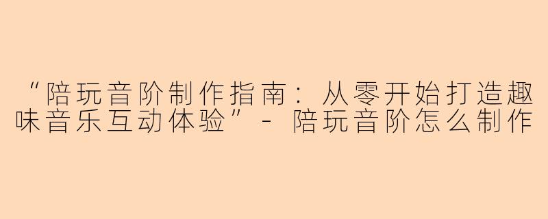 “陪玩音阶制作指南：从零开始打造趣味音乐互动体验”-陪玩音阶怎么制作