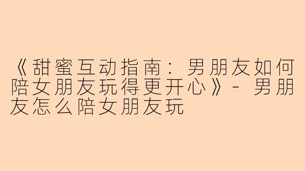 《甜蜜互动指南：男朋友如何陪女朋友玩得更开心》-男朋友怎么陪女朋友玩