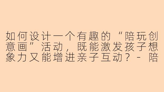 如何设计一个有趣的“陪玩创意画”活动，既能激发孩子想象力又能增进亲子互动？-陪玩创意画