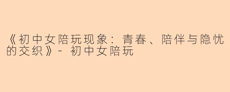 《初中女陪玩现象：青春、陪伴与隐忧的交织》-初中女陪玩
