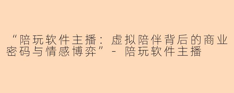 “陪玩软件主播：虚拟陪伴背后的商业密码与情感博弈”-陪玩软件主播