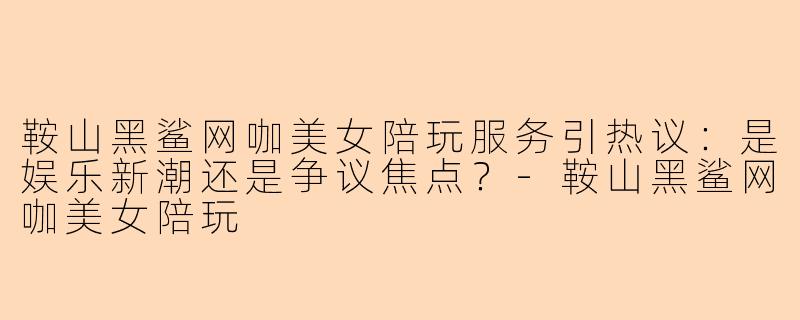 鞍山黑鲨网咖美女陪玩服务引热议：是娱乐新潮还是争议焦点？-鞍山黑鲨网咖美女陪玩