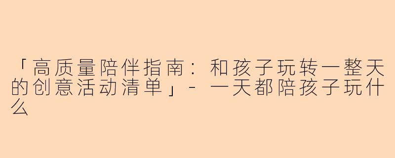 「高质量陪伴指南：和孩子玩转一整天的创意活动清单」-一天都陪孩子玩什么
