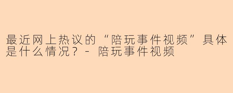 最近网上热议的“陪玩事件视频”具体是什么情况？-陪玩事件视频