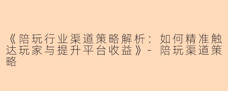 《陪玩行业渠道策略解析：如何精准触达玩家与提升平台收益》-陪玩渠道策略