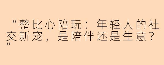 “整比心陪玩：年轻人的社交新宠，是陪伴还是生意？”