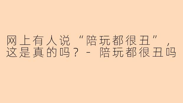 网上有人说“陪玩都很丑”，这是真的吗？-陪玩都很丑吗