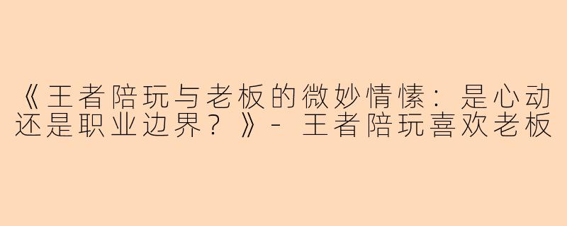 《王者陪玩与老板的微妙情愫：是心动还是职业边界？》-王者陪玩喜欢老板