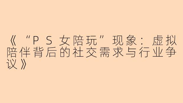 《“PS女陪玩”现象：虚拟陪伴背后的社交需求与行业争议》