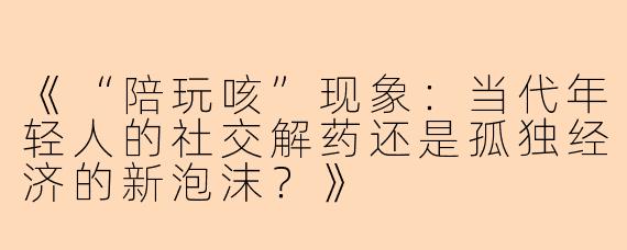 《“陪玩咳”现象：当代年轻人的社交解药还是孤独经济的新泡沫？》
