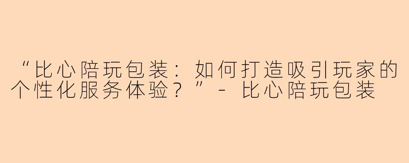“比心陪玩包装：如何打造吸引玩家的个性化服务体验？”-比心陪玩包装