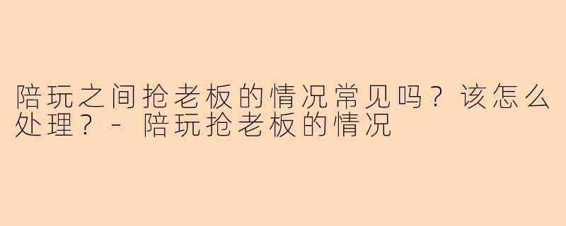 陪玩之间抢老板的情况常见吗？该怎么处理？-陪玩抢老板的情况