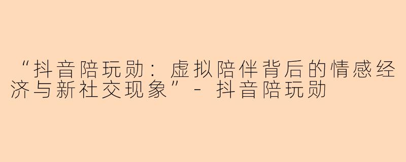 “抖音陪玩勋：虚拟陪伴背后的情感经济与新社交现象”-抖音陪玩勋
