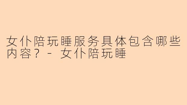 女仆陪玩睡服务具体包含哪些内容？-女仆陪玩睡
