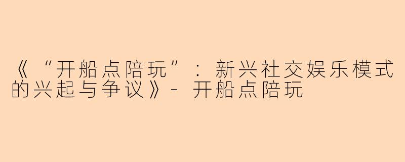 《“开船点陪玩”：新兴社交娱乐模式的兴起与争议》-开船点陪玩