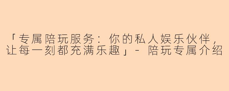 「专属陪玩服务：你的私人娱乐伙伴，让每一刻都充满乐趣」-陪玩专属介绍