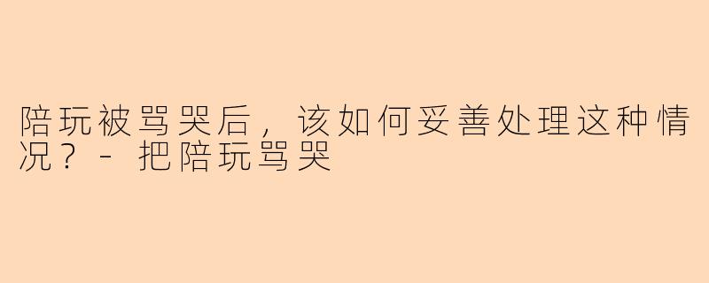 陪玩被骂哭后，该如何妥善处理这种情况？-把陪玩骂哭