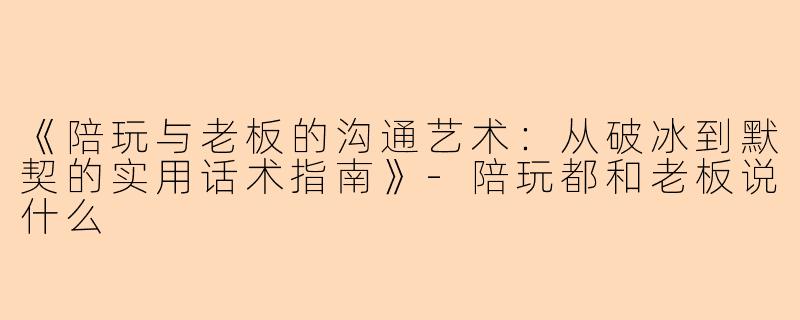 《陪玩与老板的沟通艺术：从破冰到默契的实用话术指南》-陪玩都和老板说什么