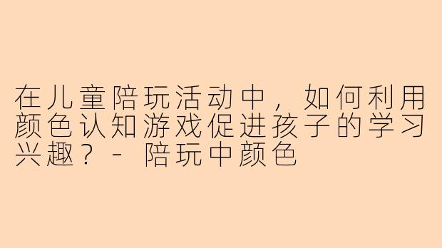 在儿童陪玩活动中，如何利用颜色认知游戏促进孩子的学习兴趣？-陪玩中颜色